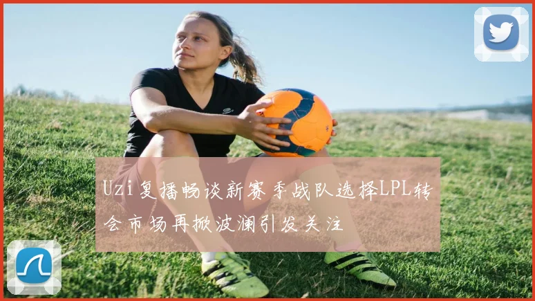 Uzi复播畅谈新赛季战队选择LPL转会市场再掀波澜引发关注
