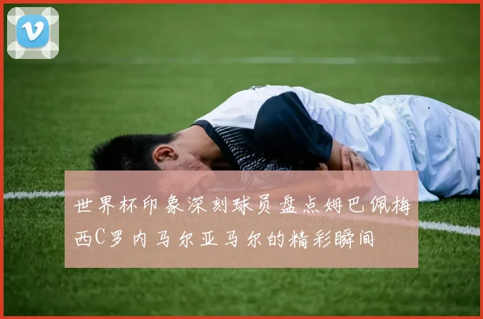 世界杯印象深刻球员盘点姆巴佩梅西C罗内马尔亚马尔的精彩瞬间