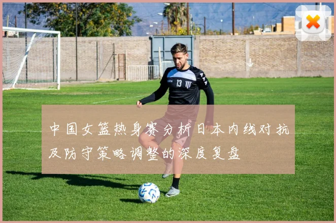 中国女篮热身赛分析日本内线对抗及防守策略调整的深度复盘