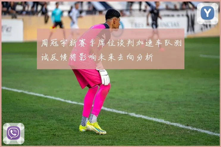 周冠宇新赛季席位谈判加速车队测试反馈将影响未来去向分析