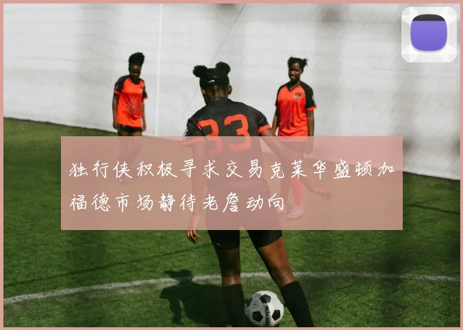 独行侠积极寻求交易克莱华盛顿加福德市场静待老詹动向