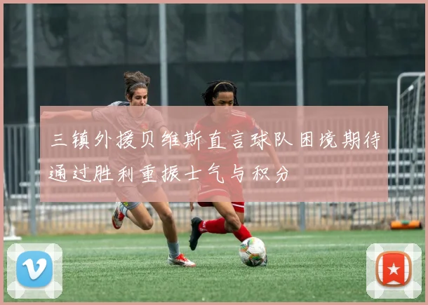 三镇外援贝维斯直言球队困境期待通过胜利重振士气与积分