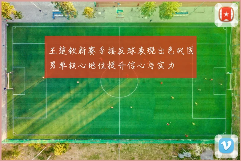王楚钦新赛季接发球表现出色巩固男单核心地位提升信心与实力