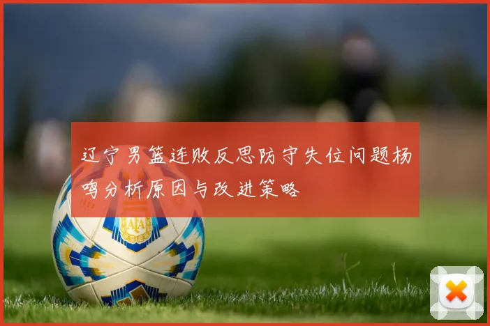 辽宁男篮连败反思防守失位问题杨鸣分析原因与改进策略