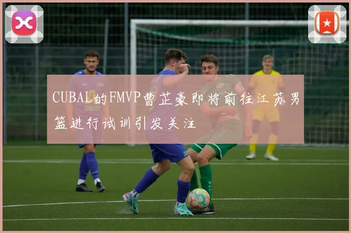 CUBAL的FMVP曹芷豪即将前往江苏男篮进行试训引发关注