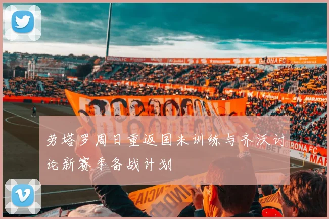 劳塔罗周日重返国米训练与齐沃讨论新赛季备战计划