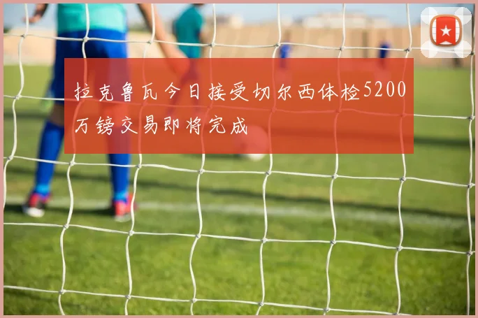 拉克鲁瓦今日接受切尔西体检5200万镑交易即将完成