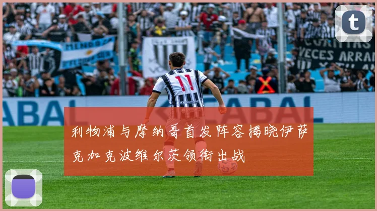 利物浦与摩纳哥首发阵容揭晓伊萨克加克波维尔茨领衔出战