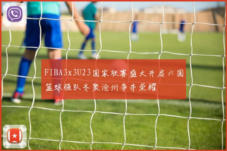 FIBA3x3U23国家联赛盛大开启六国篮球强队齐聚沧州争夺荣耀