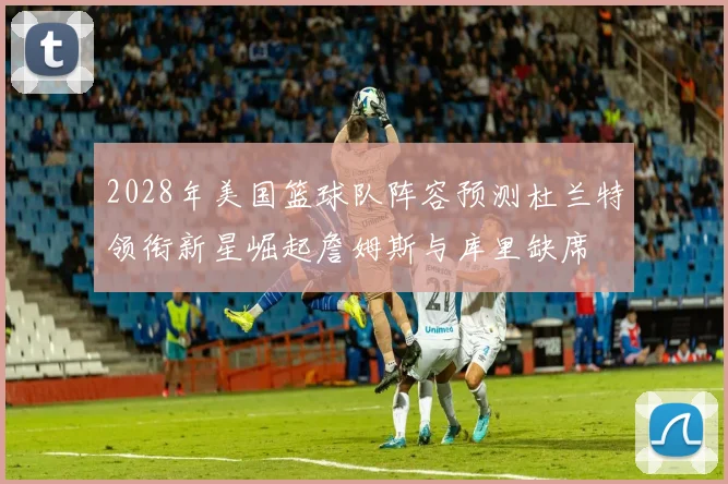2028年美国篮球队阵容预测杜兰特领衔新星崛起詹姆斯与库里缺席